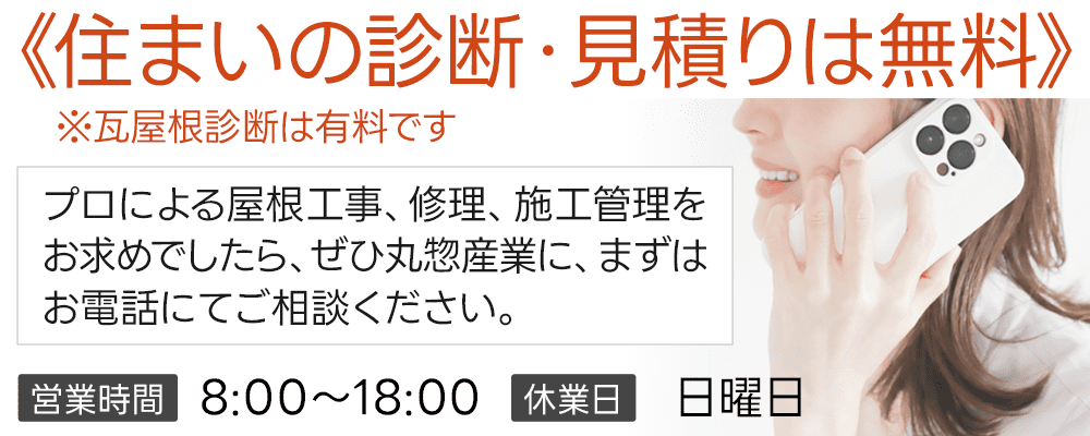住まいの診断・見積りは無料 ※瓦屋根診断は有料です プロによる屋根工事、修理、施工管理をお求めでしたら、ぜひ丸惣産業にまずはお電話にてご相談ください。営業時間／8:00～18:00 休業日／日曜日